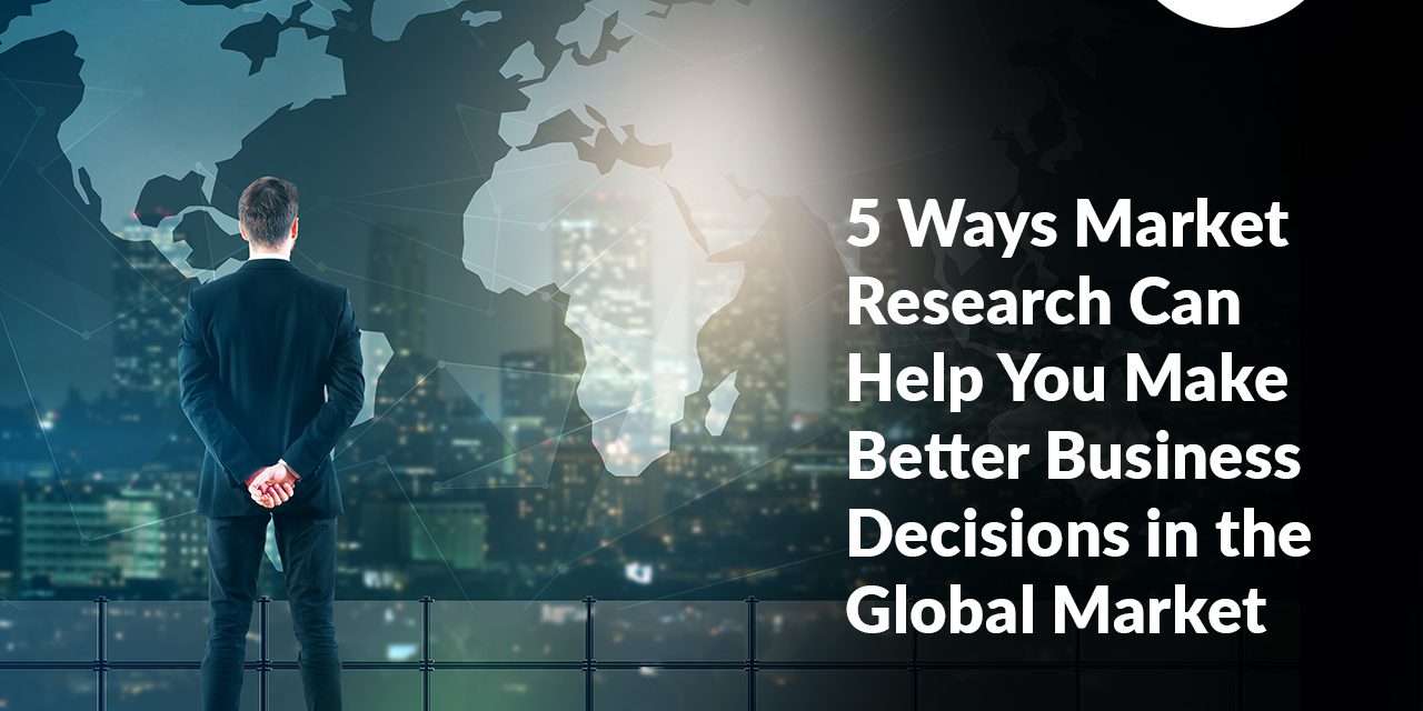 5 Ways Market Research Can Help You Make Better Business Decisions in the Global Market